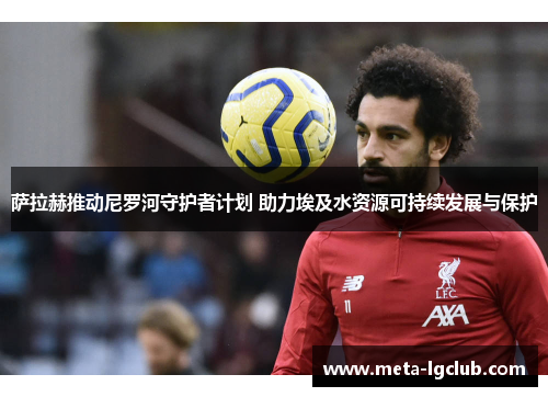 萨拉赫推动尼罗河守护者计划 助力埃及水资源可持续发展与保护