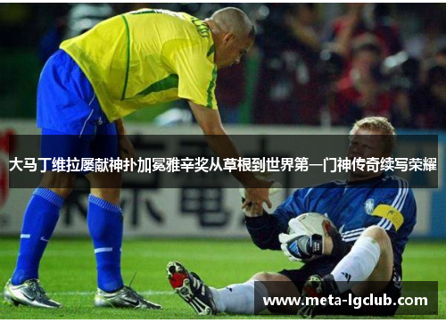 大马丁维拉屡献神扑加冕雅辛奖从草根到世界第一门神传奇续写荣耀 大马丁维拉屡献神扑加冕雅辛奖从草根到世界第一门神传奇续写荣耀