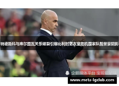 特德斯科与库尔图瓦关系破裂引爆比利时更衣室危机国家队前景蒙阴影