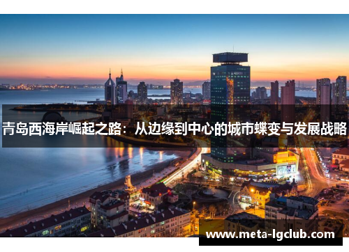 青岛西海岸崛起之路:从边缘到中心的城市蝶变与发展战略 青岛西海岸崛起之路:从边缘到中心的城市蝶变与发展战略